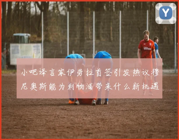 小吧译言家伊劳拉首签引发热议穆尼奥斯能为利物浦带来什么新机遇