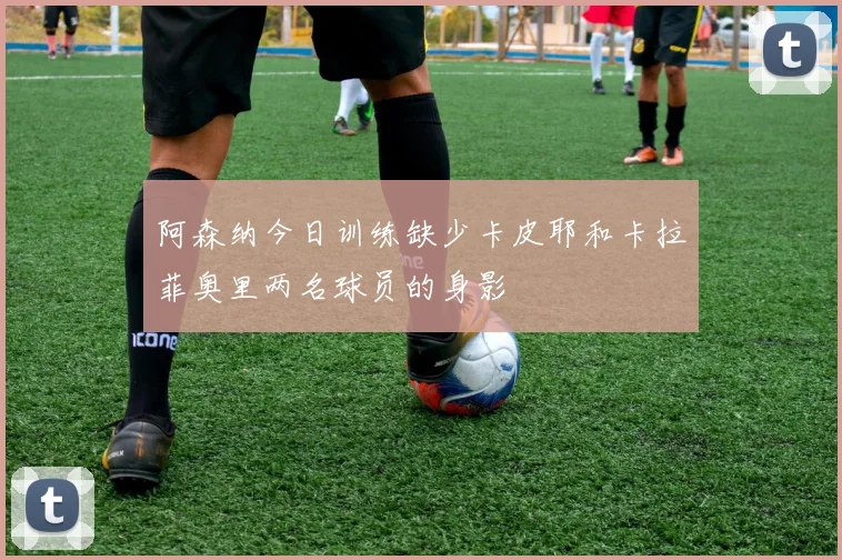 阿森纳今日训练缺少卡皮耶和卡拉菲奥里两名球员的身影