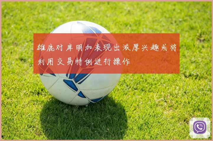 雄鹿对库明加表现出浓厚兴趣或将利用交易特例进行操作