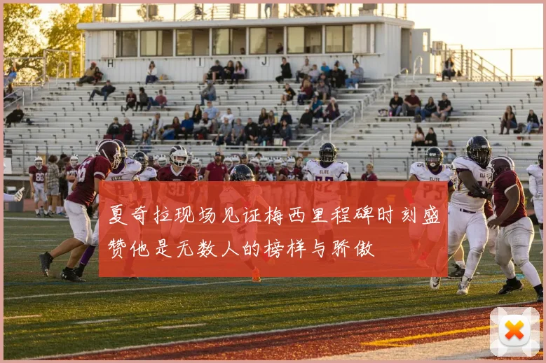 夏奇拉现场见证梅西里程碑时刻盛赞他是无数人的榜样与骄傲