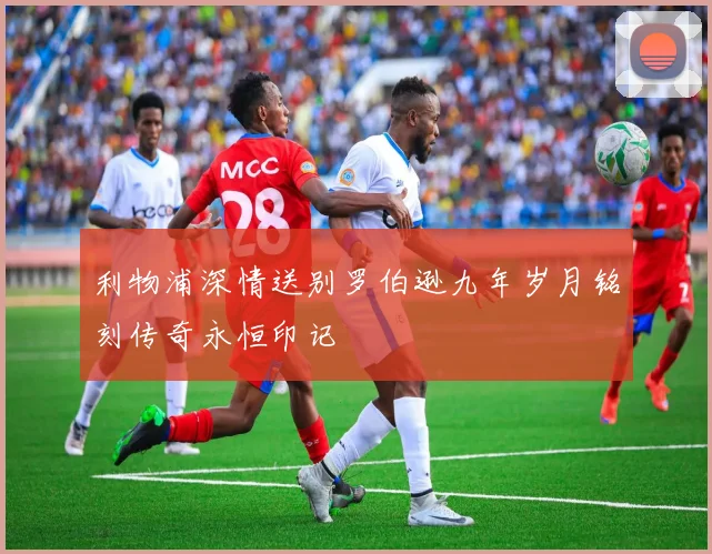 利物浦深情送别罗伯逊九年岁月铭刻传奇永恒印记