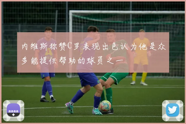 内维斯称赞C罗表现出色认为他是众多能提供帮助的球员之一