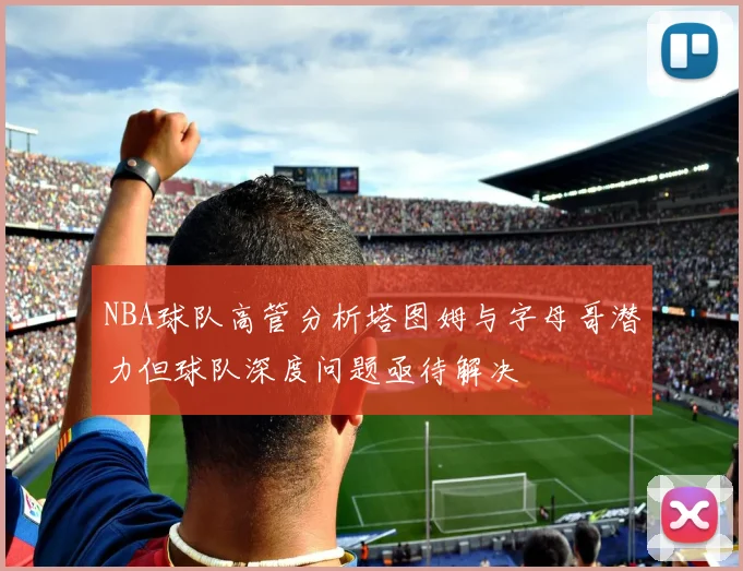 NBA球队高管分析塔图姆与字母哥潜力但球队深度问题亟待解决