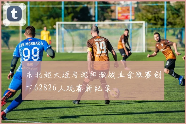 东北超大连与沈阳激战业余联赛创下62826人观赛新纪录