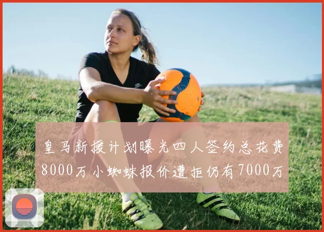 皇马新援计划曝光四人签约总花费8000万小蜘蛛报价遭拒仍有7000万预算