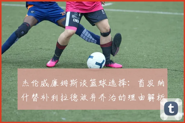 杰伦威廉姆斯谈篮球选择：首发纳什替补利拉德放弃乔治的理由解析