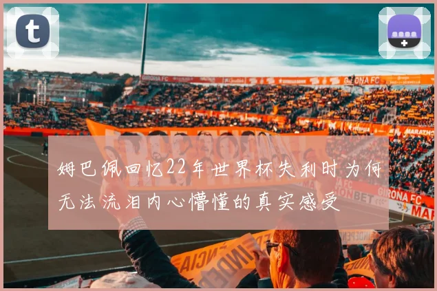 姆巴佩回忆22年世界杯失利时为何无法流泪内心懵懂的真实感受