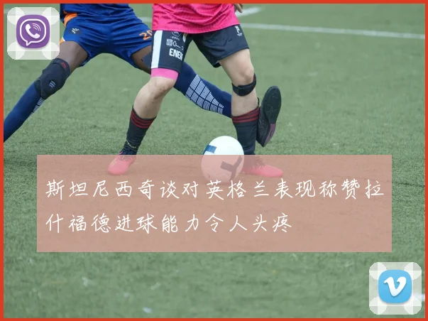 斯坦尼西奇谈对英格兰表现称赞拉什福德进球能力令人头疼