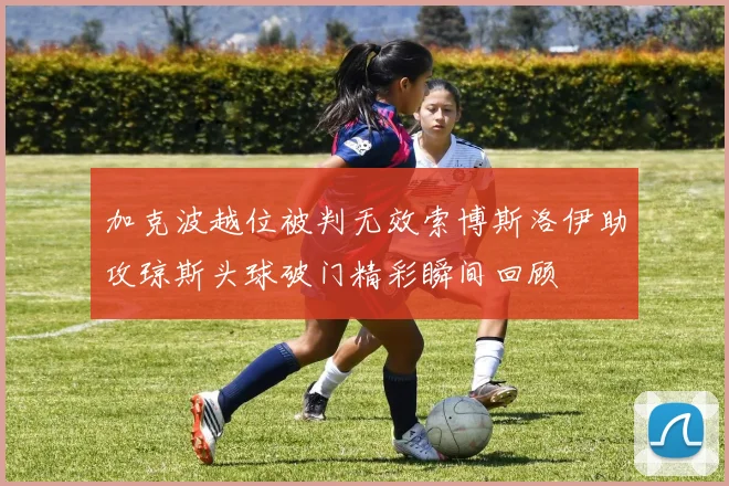 加克波越位被判无效索博斯洛伊助攻琼斯头球破门精彩瞬间回顾