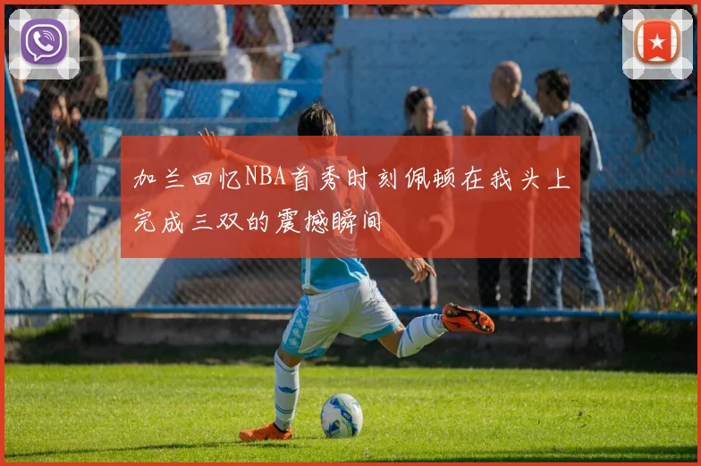 加兰回忆NBA首秀时刻佩顿在我头上完成三双的震撼瞬间