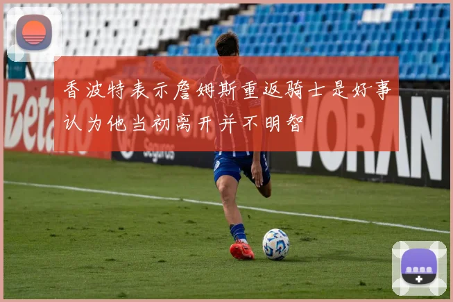 香波特表示詹姆斯重返骑士是好事认为他当初离开并不明智