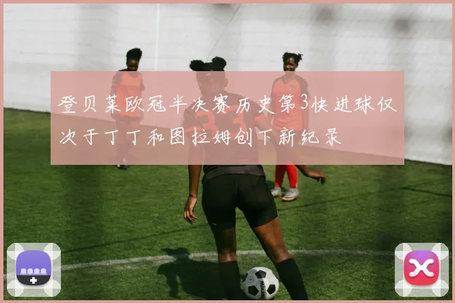 登贝莱欧冠半决赛历史第3快进球仅次于丁丁和图拉姆创下新纪录