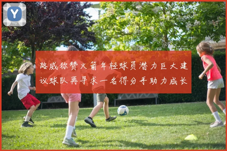 路威称赞火箭年轻球员潜力巨大建议球队再寻求一名得分手助力成长