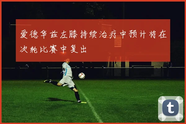 爱德华兹左膝持续治疗中预计将在次轮比赛中复出