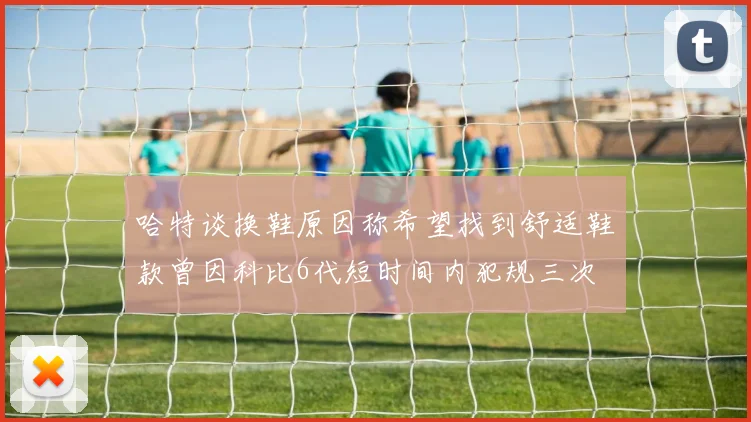 哈特谈换鞋原因称希望找到舒适鞋款曾因科比6代短时间内犯规三次