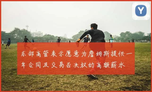 东部高管表示愿意为詹姆斯提供一年合同及交易否决权的高额薪水