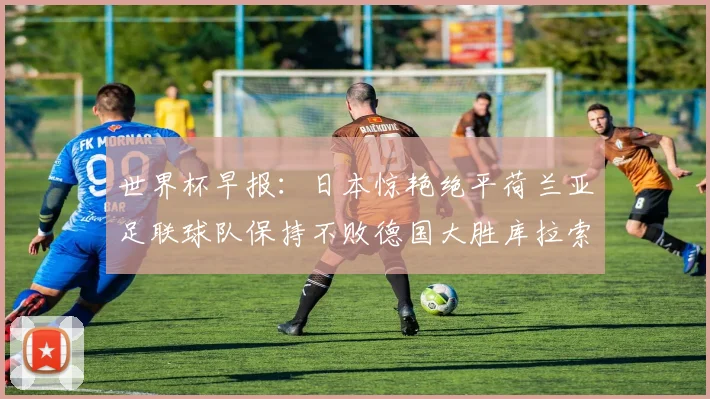 世界杯早报：日本惊艳绝平荷兰亚足联球队保持不败德国大胜库拉索